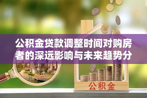 青海公积金贷款调整时间对购房者的深远影响与未来趋势分析