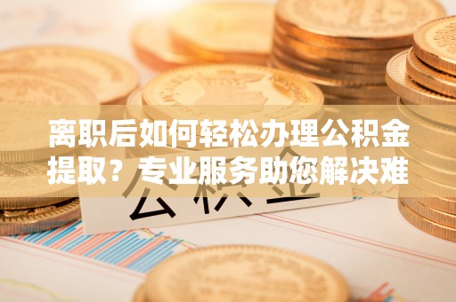 青海离职后如何轻松办理公积金提取？专业服务助您解决难题
